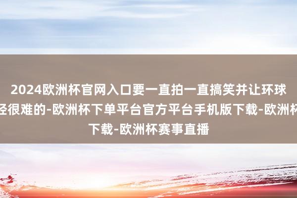 2024欧洲杯官网入口要一直拍一直搞笑并让环球齐爱看已经很难的-欧洲杯下单平台官方平台手机版下载-欧洲杯赛事直播