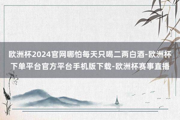 欧洲杯2024官网哪怕每天只喝二两白酒-欧洲杯下单平台官方平台手机版下载-欧洲杯赛事直播