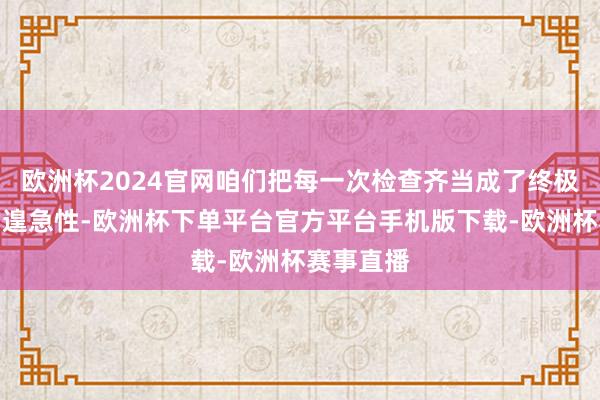 欧洲杯2024官网咱们把每一次检查齐当成了终极审判日的遑急性-欧洲杯下单平台官方平台手机版下载-欧洲杯赛事直播