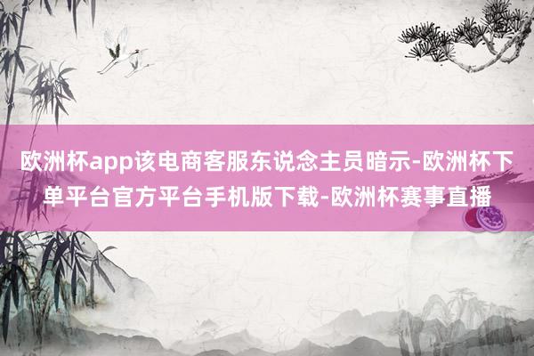 欧洲杯app该电商客服东说念主员暗示-欧洲杯下单平台官方平台手机版下载-欧洲杯赛事直播