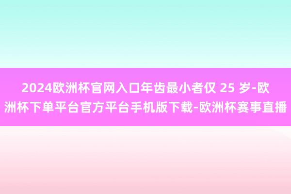 2024欧洲杯官网入口年齿最小者仅 25 岁-欧洲杯下单平台