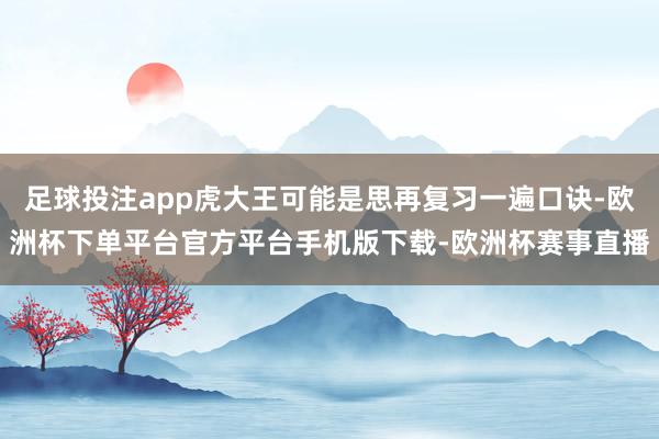 足球投注app虎大王可能是思再复习一遍口诀-欧洲杯下单平台官方平台手机版下载-欧洲杯赛事直播