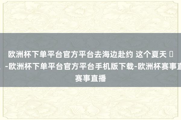 欧洲杯下单平台官方平台去海边赴约 这个夏天 ❤️。-欧洲杯下