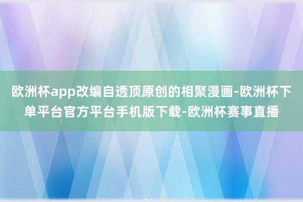 欧洲杯app改编自透顶原创的相聚漫画-欧洲杯下单平台官方平台