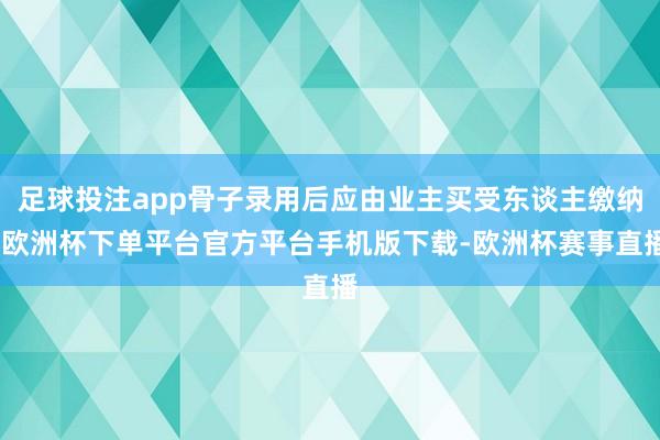 足球投注app骨子录用后应由业主买受东谈主缴纳-欧洲杯下单平台官方平台手机版下载-欧洲杯赛事直播