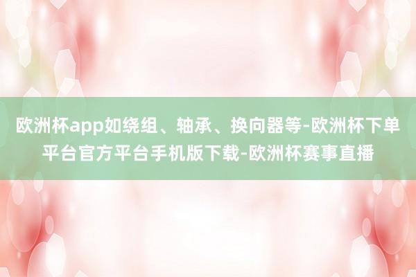 欧洲杯app如绕组、轴承、换向器等-欧洲杯下单平台官方平台手机版下载-欧洲杯赛事直播