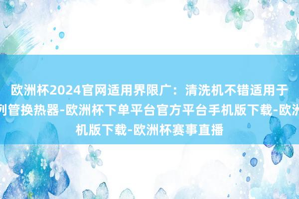 欧洲杯2024官网适用界限广:清洗机不错适用于多样类型的列管换热器-欧洲杯下单平台官方平台手机版下载-欧洲杯赛事直播