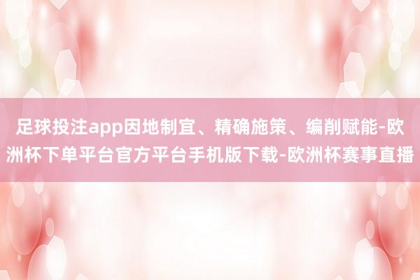 足球投注app因地制宜、精确施策、编削赋能-欧洲杯下单平台官方平台手机版下载-欧洲杯赛事直播