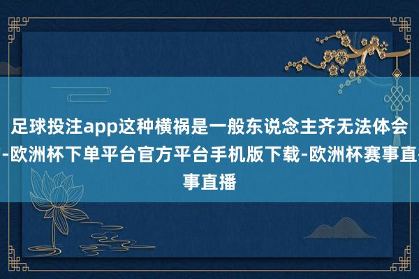 足球投注app这种横祸是一般东说念主齐无法体会的-欧洲杯下单平台官方平台手机版下载-欧洲杯赛事直播
