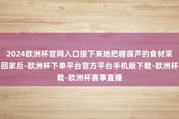 2024欧洲杯官网入口接下来她把糖葫芦的食材采购皆全带回家后