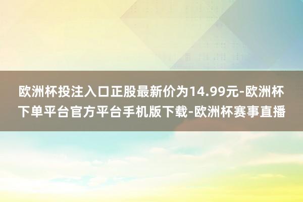 欧洲杯投注入口正股最新价为14.99元-欧洲杯下单平台官方平