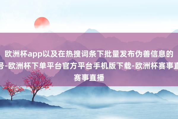 欧洲杯app以及在热搜词条下批量发布伪善信息的账号-欧洲杯下单平台官方平台手机版下载-欧洲杯赛事直播