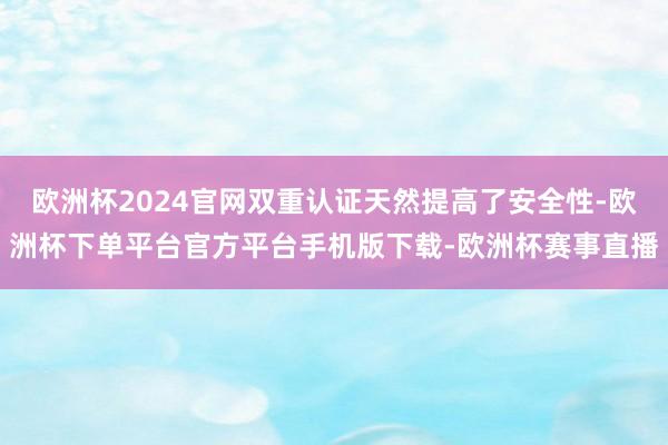 欧洲杯2024官网双重认证天然提高了安全性-欧洲杯下单平台官