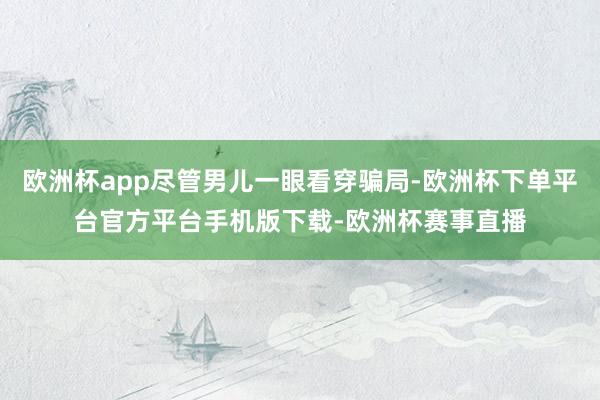 欧洲杯app尽管男儿一眼看穿骗局-欧洲杯下单平台官方平台手机
