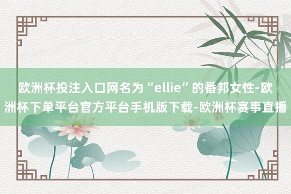 欧洲杯投注入口网名为“ellie”的番邦女性-欧洲杯下单平台