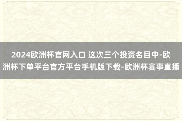 2024欧洲杯官网入口 这次三个投资名目中-欧洲杯下单平台官