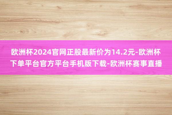 欧洲杯2024官网正股最新价为14.2元-欧洲杯下单平台官方