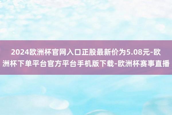 2024欧洲杯官网入口正股最新价为5.08元-欧洲杯下单平台
