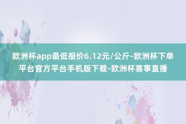 欧洲杯app最低报价6.12元/公斤-欧洲杯下单平台官方平台