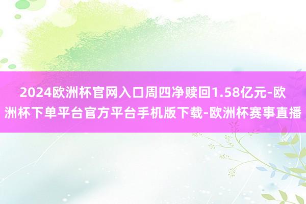 2024欧洲杯官网入口周四净赎回1.58亿元-欧洲杯下单平台官方平台手机版下载-欧洲杯赛事直播