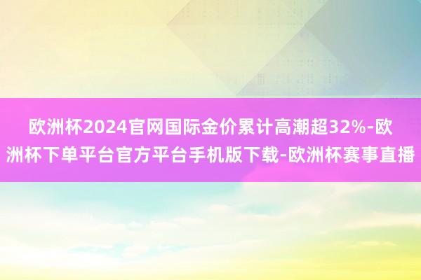 欧洲杯2024官网国际金价累计高潮超32%-欧洲杯下单平台官方平台手机版下载-欧洲杯赛事直播