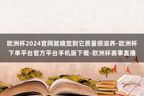 欧洲杯2024官网就嗅觉到它质量很滋养-欧洲杯下单平台官方平