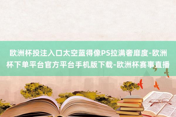 欧洲杯投注入口太空蓝得像PS拉满奢靡度-欧洲杯下单平台官方平