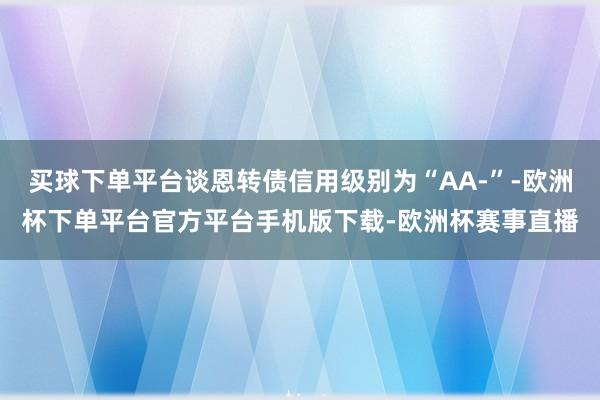 买球下单平台谈恩转债信用级别为“AA-”-欧洲杯下单平台官方