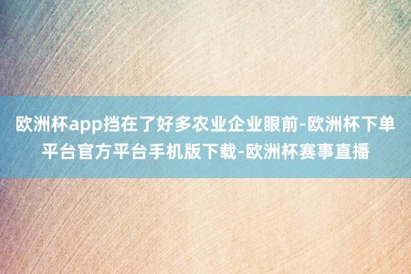 欧洲杯app挡在了好多农业企业眼前-欧洲杯下单平台官方平台手