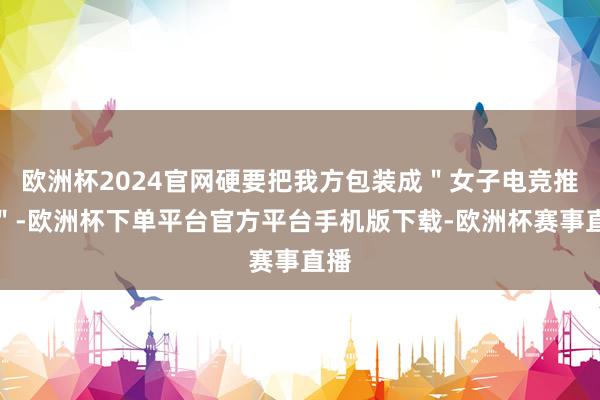 欧洲杯2024官网硬要把我方包装成＂女子电竞推手＂-欧洲杯下