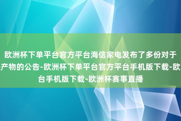 欧洲杯下单平台官方平台海信家电发布了多份对于认购信赖愉快产物的公告-欧洲杯下单平台官方平台手机版下载-欧洲杯赛事直播