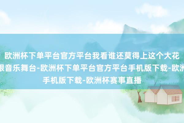欧洲杯下单平台官方平台我看谁还莫得上这个大花轿？！而放眼音乐舞台-欧洲杯下单平台官方平台手机版下载-欧洲杯赛事直播