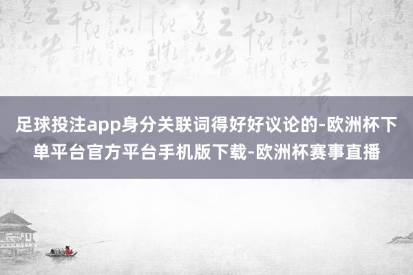 足球投注app身分关联词得好好议论的-欧洲杯下单平台官方平台手机版下载-欧洲杯赛事直播