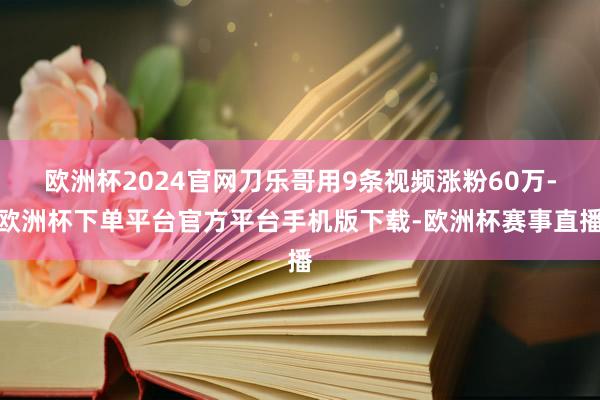 欧洲杯2024官网刀乐哥用9条视频涨粉60万-欧洲杯下单平台官方平台手机版下载-欧洲杯赛事直播