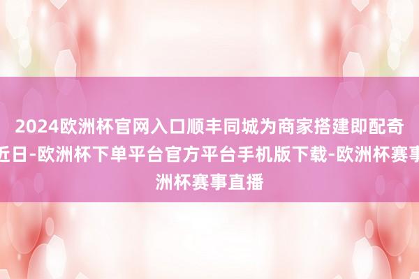 2024欧洲杯官网入口顺丰同城为商家搭建即配奇迹)近日-欧洲杯下单平台官方平台手机版下载-欧洲杯赛事直播
