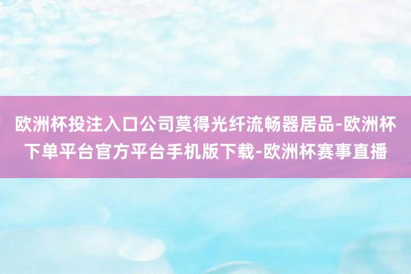 欧洲杯投注入口公司莫得光纤流畅器居品-欧洲杯下单平台官方平台