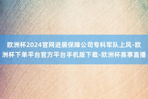 欧洲杯2024官网进展保障公司专科军队上风-欧洲杯下单平台官方平台手机版下载-欧洲杯赛事直播