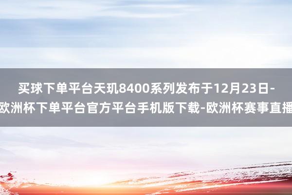 买球下单平台天玑8400系列发布于12月23日-欧洲杯下单平台官方平台手机版下载-欧洲杯赛事直播