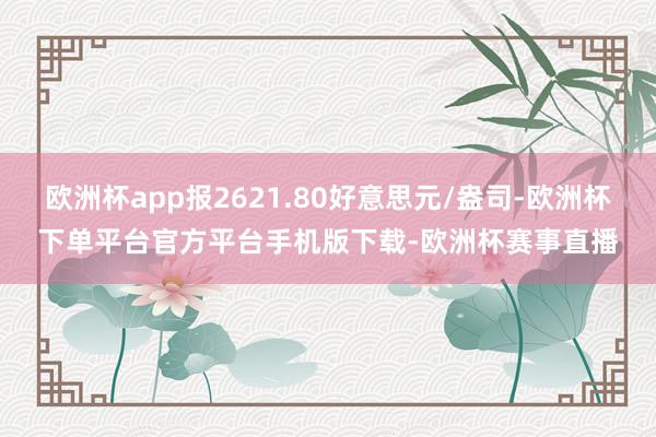 欧洲杯app报2621.80好意思元/盎司-欧洲杯下单平台官方平台手机版下载-欧洲杯赛事直播