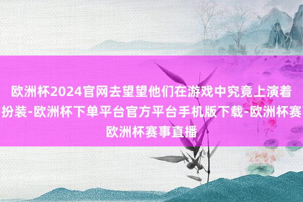 欧洲杯2024官网去望望他们在游戏中究竟上演着怎样的扮装-欧