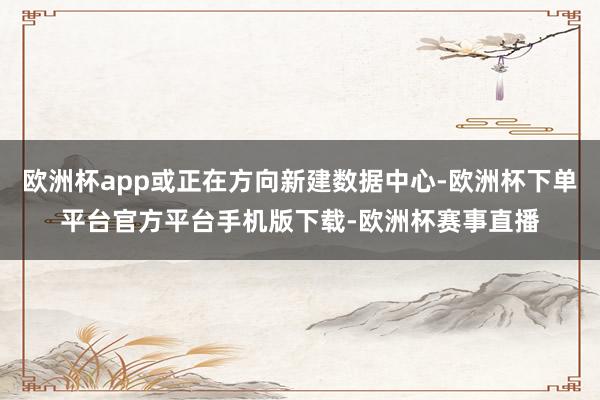 欧洲杯app或正在方向新建数据中心-欧洲杯下单平台官方平台手机版下载-欧洲杯赛事直播