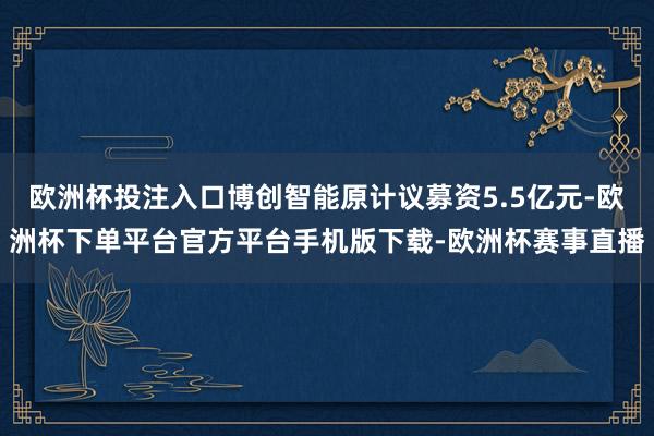 欧洲杯投注入口博创智能原计议募资5.5亿元-欧洲杯下单平台官