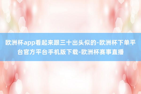 欧洲杯app看起来跟三十出头似的-欧洲杯下单平台官方平台手机版下载-欧洲杯赛事直播