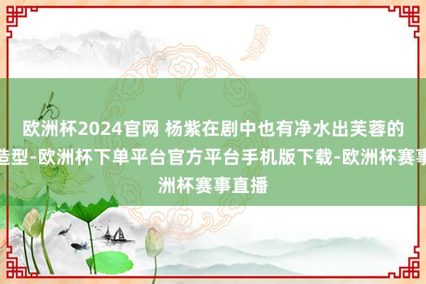 欧洲杯2024官网 杨紫在剧中也有净水出芙蓉的素衣造型-欧洲杯下单平台官方平台手机版下载-欧洲杯赛事直播