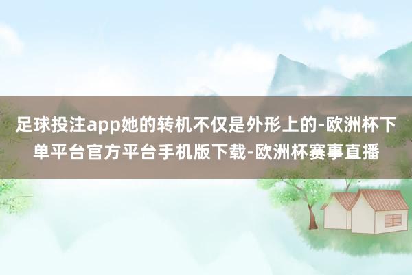 足球投注app她的转机不仅是外形上的-欧洲杯下单平台官方平台