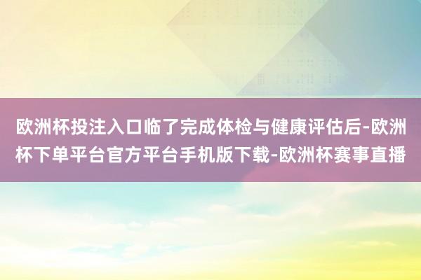 欧洲杯投注入口临了完成体检与健康评估后-欧洲杯下单平台官方平