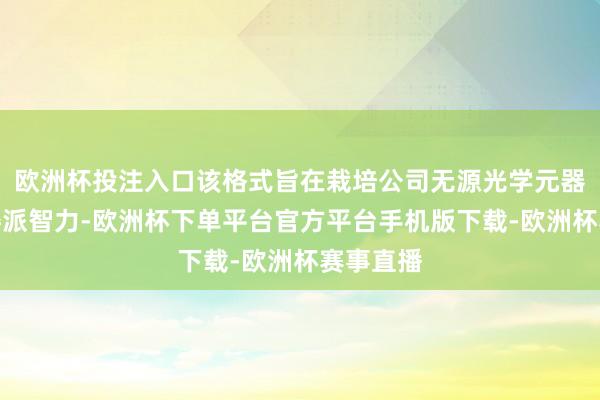 欧洲杯投注入口该格式旨在栽培公司无源光学元器件订单委派智力-欧洲杯下单平台官方平台手机版下载-欧洲杯赛事直播