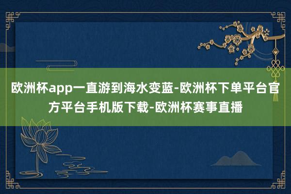 欧洲杯app一直游到海水变蓝-欧洲杯下单平台官方平台手机版下