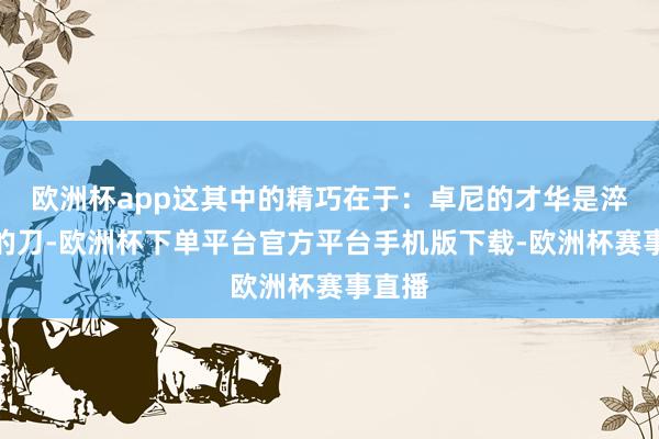 欧洲杯app这其中的精巧在于:卓尼的才华是淬偏激的刀-欧洲杯下单平台官方平台手机版下载-欧洲杯赛事直播