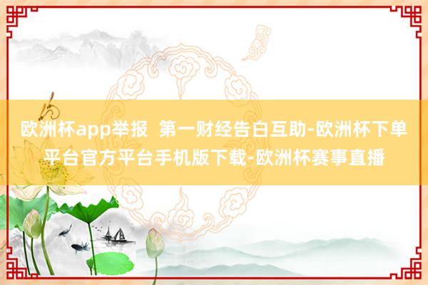 欧洲杯app举报 第一财经告白互助-欧洲杯下单平台官方平台手机版下载-欧洲杯赛事直播